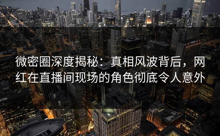 微密圈深度揭秘：真相风波背后，网红在直播间现场的角色彻底令人意外