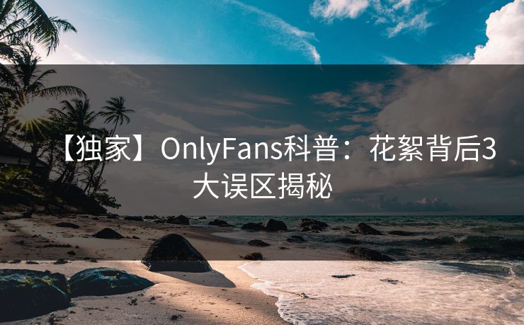 【独家】OnlyFans科普：花絮背后3大误区揭秘