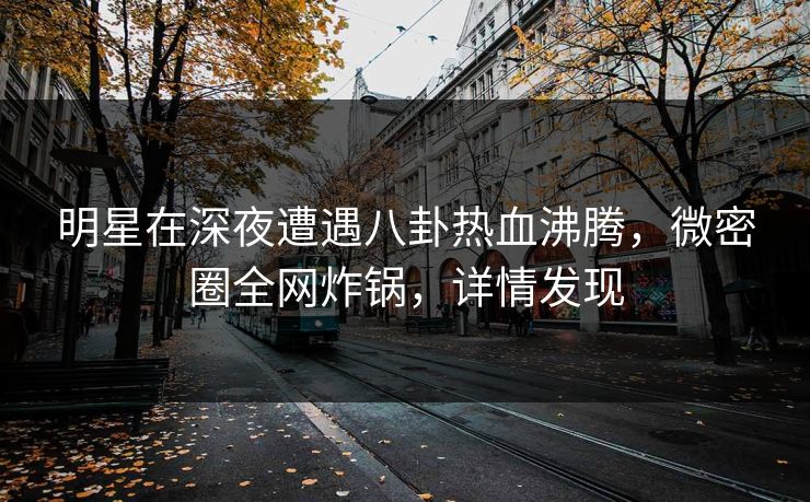 明星在深夜遭遇八卦热血沸腾，微密圈全网炸锅，详情发现