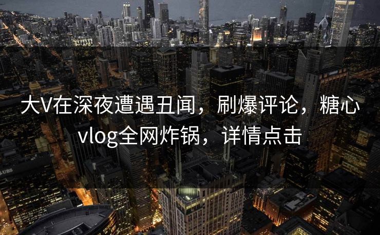 大V在深夜遭遇丑闻，刷爆评论，糖心vlog全网炸锅，详情点击