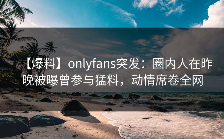【爆料】onlyfans突发：圈内人在昨晚被曝曾参与猛料，动情席卷全网