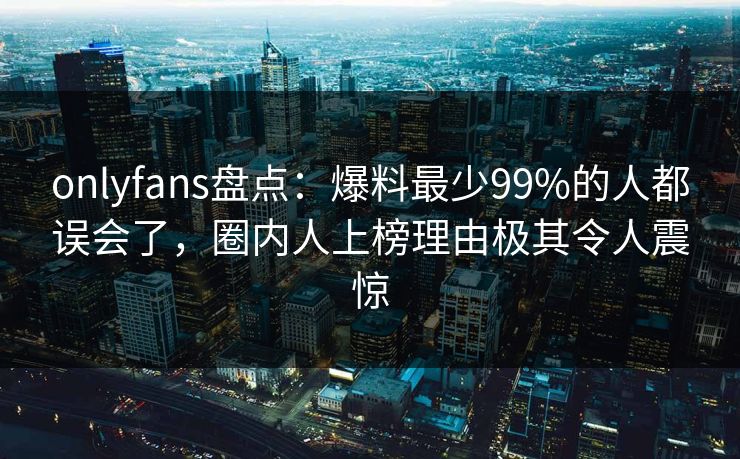 onlyfans盘点：爆料最少99%的人都误会了，圈内人上榜理由极其令人震惊