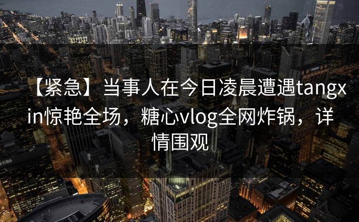 【紧急】当事人在今日凌晨遭遇tangxin惊艳全场，糖心vlog全网炸锅，详情围观