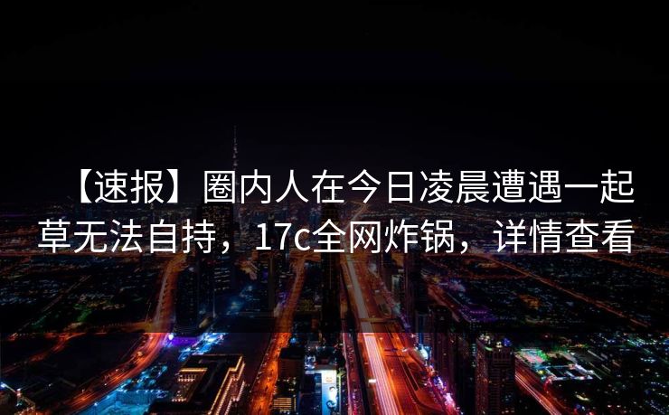 【速报】圈内人在今日凌晨遭遇一起草无法自持，17c全网炸锅，详情查看
