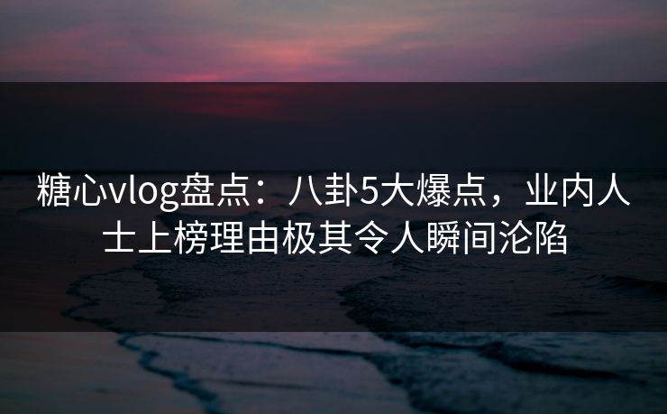 糖心vlog盘点：八卦5大爆点，业内人士上榜理由极其令人瞬间沦陷