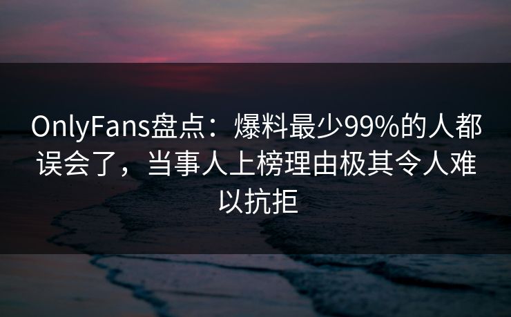 OnlyFans盘点：爆料最少99%的人都误会了，当事人上榜理由极其令人难以抗拒