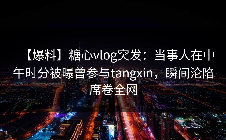 【爆料】糖心vlog突发：当事人在中午时分被曝曾参与tangxin，瞬间沦陷席卷全网