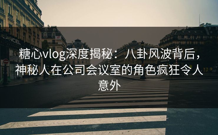 糖心vlog深度揭秘：八卦风波背后，神秘人在公司会议室的角色疯狂令人意外
