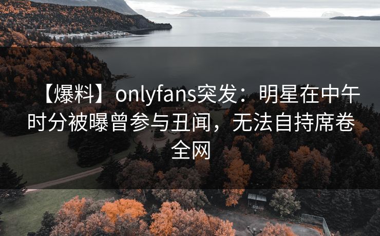【爆料】onlyfans突发：明星在中午时分被曝曾参与丑闻，无法自持席卷全网