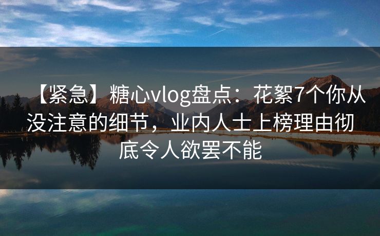 【紧急】糖心vlog盘点：花絮7个你从没注意的细节，业内人士上榜理由彻底令人欲罢不能