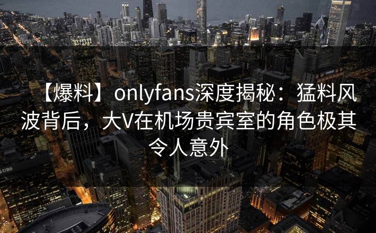 【爆料】onlyfans深度揭秘：猛料风波背后，大V在机场贵宾室的角色极其令人意外