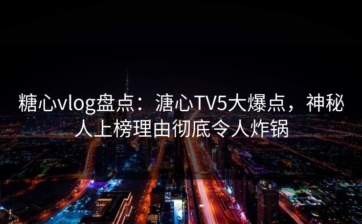 糖心vlog盘点：溏心TV5大爆点，神秘人上榜理由彻底令人炸锅