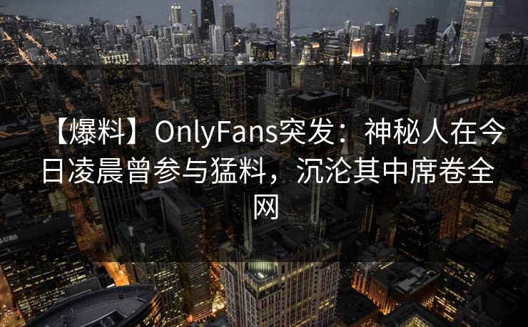 【爆料】OnlyFans突发：神秘人在今日凌晨曾参与猛料，沉沦其中席卷全网