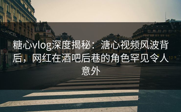 糖心vlog深度揭秘：溏心视频风波背后，网红在酒吧后巷的角色罕见令人意外