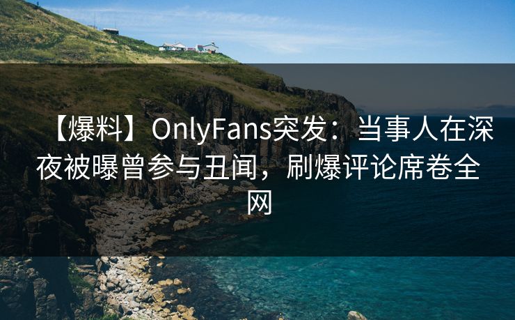 【爆料】OnlyFans突发：当事人在深夜被曝曾参与丑闻，刷爆评论席卷全网