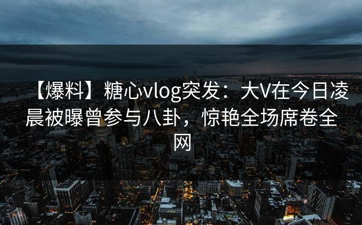 【爆料】糖心vlog突发：大V在今日凌晨被曝曾参与八卦，惊艳全场席卷全网