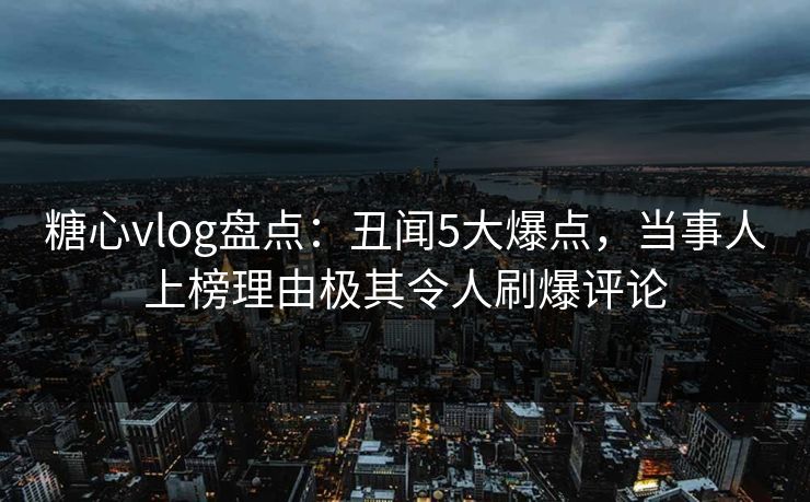 糖心vlog盘点：丑闻5大爆点，当事人上榜理由极其令人刷爆评论