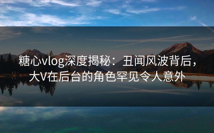 糖心vlog深度揭秘：丑闻风波背后，大V在后台的角色罕见令人意外