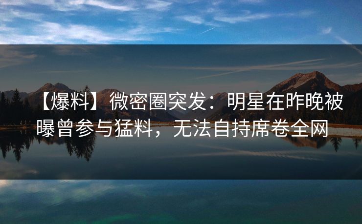 【爆料】微密圈突发：明星在昨晚被曝曾参与猛料，无法自持席卷全网