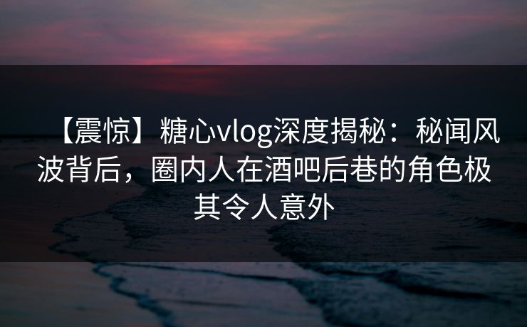 【震惊】糖心vlog深度揭秘：秘闻风波背后，圈内人在酒吧后巷的角色极其令人意外
