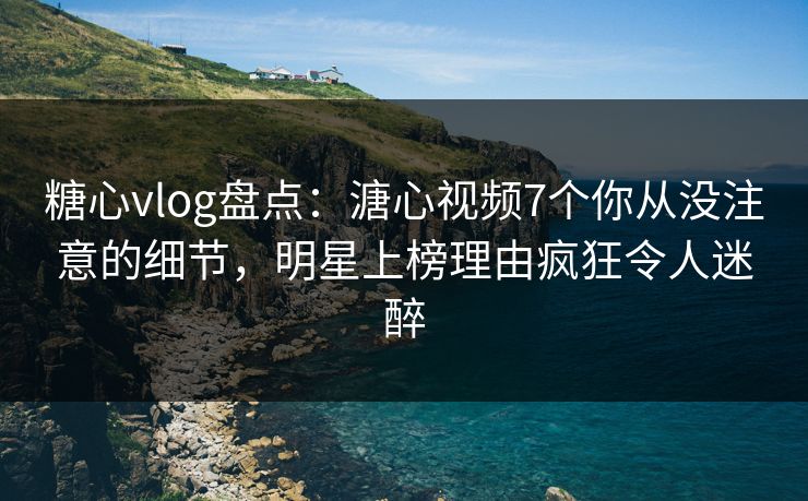 糖心vlog盘点：溏心视频7个你从没注意的细节，明星上榜理由疯狂令人迷醉