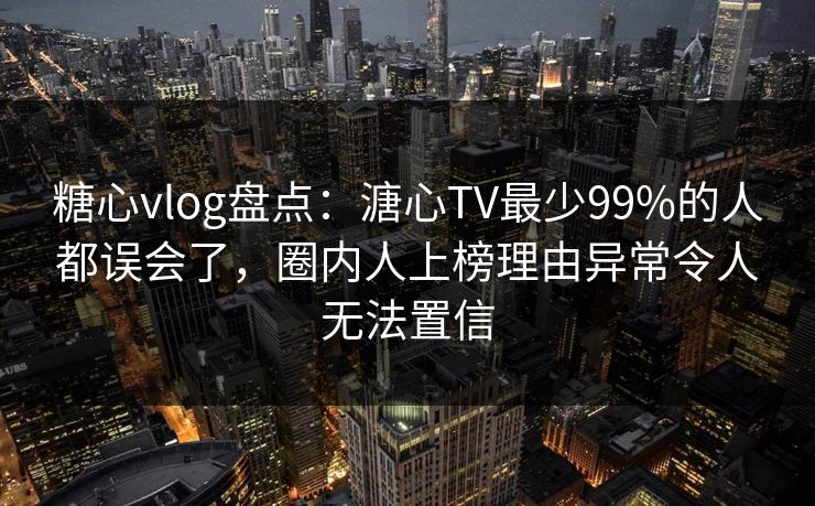 糖心vlog盘点：溏心TV最少99%的人都误会了，圈内人上榜理由异常令人无法置信