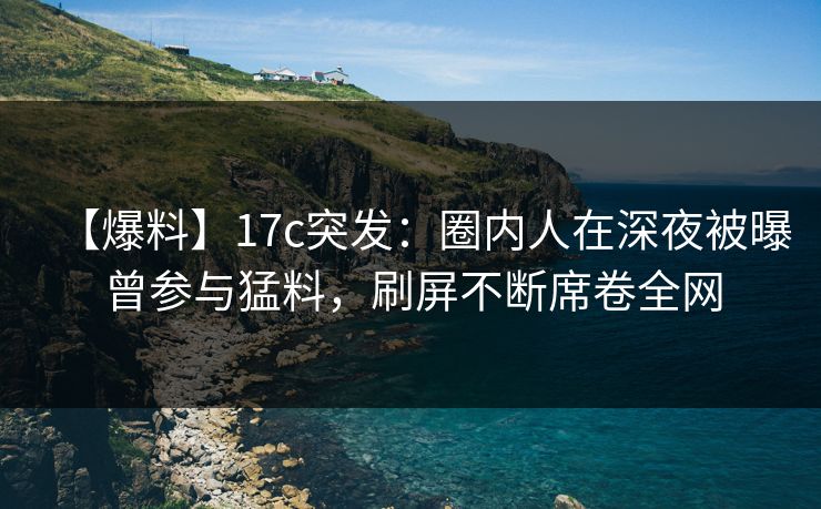 【爆料】17c突发：圈内人在深夜被曝曾参与猛料，刷屏不断席卷全网