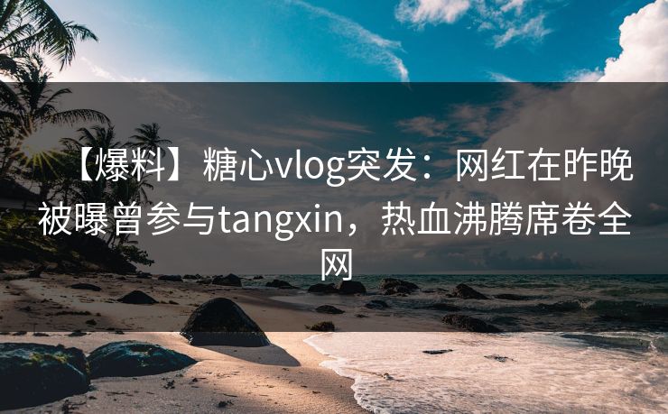 【爆料】糖心vlog突发：网红在昨晚被曝曾参与tangxin，热血沸腾席卷全网