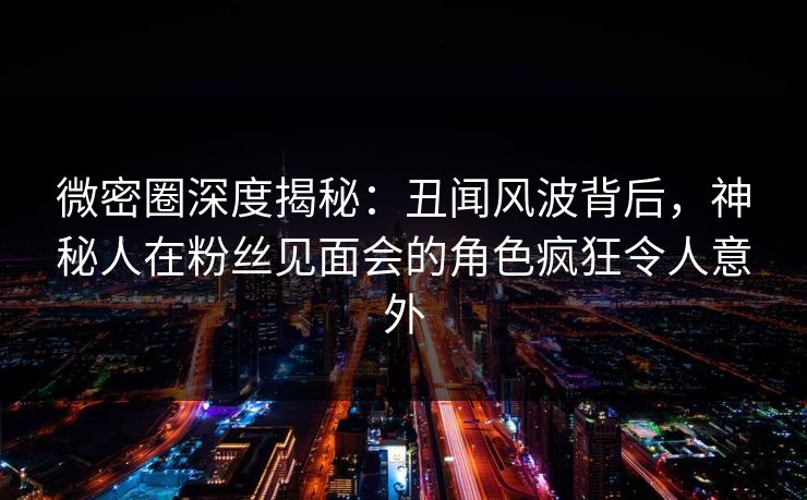 微密圈深度揭秘：丑闻风波背后，神秘人在粉丝见面会的角色疯狂令人意外