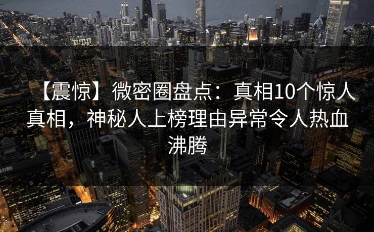 【震惊】微密圈盘点：真相10个惊人真相，神秘人上榜理由异常令人热血沸腾