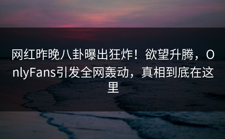网红昨晚八卦曝出狂炸！欲望升腾，OnlyFans引发全网轰动，真相到底在这里
