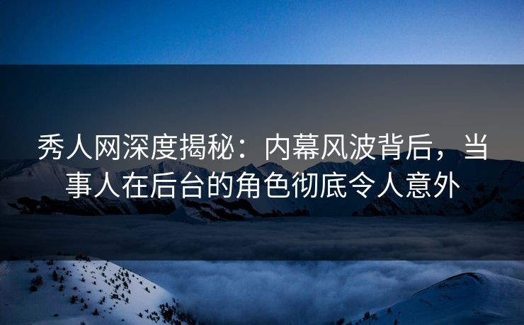 秀人网深度揭秘：内幕风波背后，当事人在后台的角色彻底令人意外