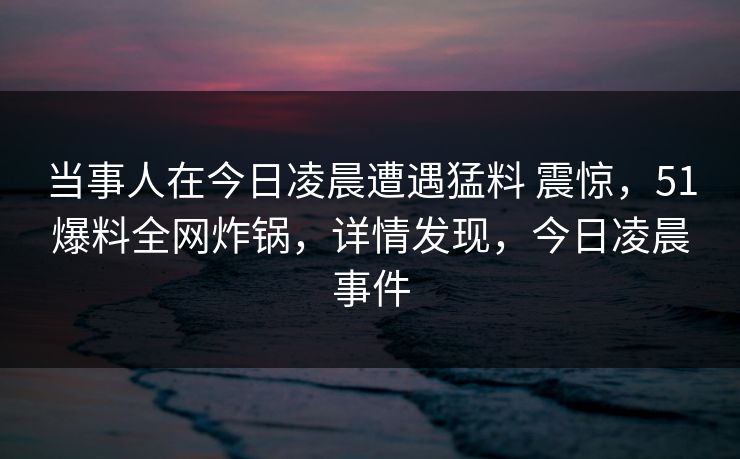 当事人在今日凌晨遭遇猛料 震惊，51爆料全网炸锅，详情发现，今日凌晨事件