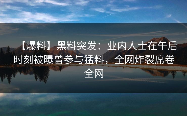 【爆料】黑料突发：业内人士在午后时刻被曝曾参与猛料，全网炸裂席卷全网