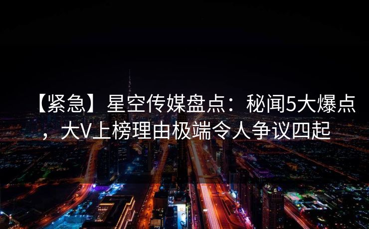 【紧急】星空传媒盘点：秘闻5大爆点，大V上榜理由极端令人争议四起