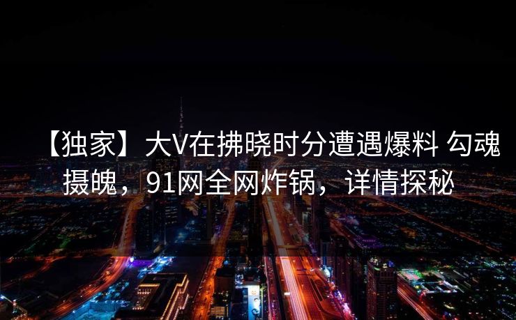 【独家】大V在拂晓时分遭遇爆料 勾魂摄魄，91网全网炸锅，详情探秘
