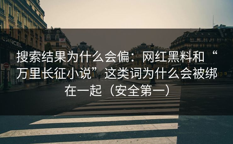 搜索结果为什么会偏：网红黑料和“万里长征小说”这类词为什么会被绑在一起（安全第一）