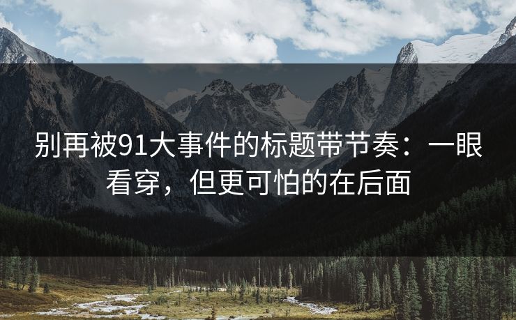 别再被91大事件的标题带节奏：一眼看穿，但更可怕的在后面