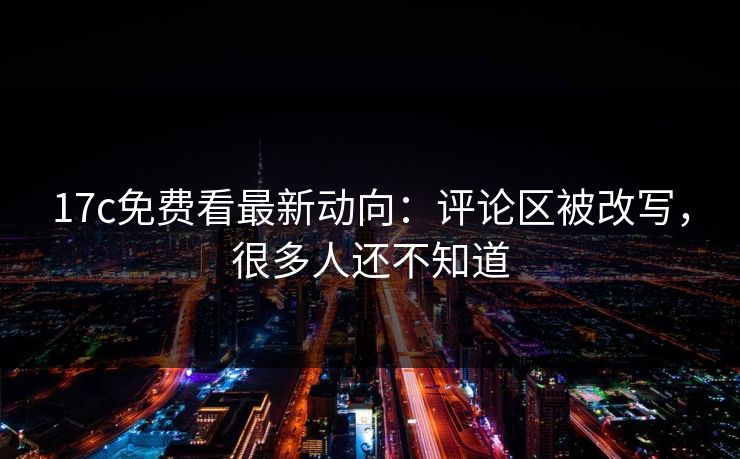 17c免费看最新动向：评论区被改写，很多人还不知道