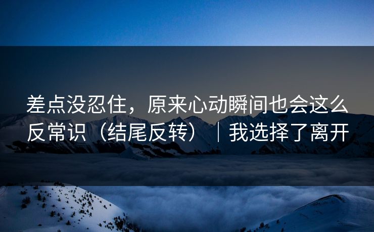 差点没忍住，原来心动瞬间也会这么反常识（结尾反转）｜我选择了离开
