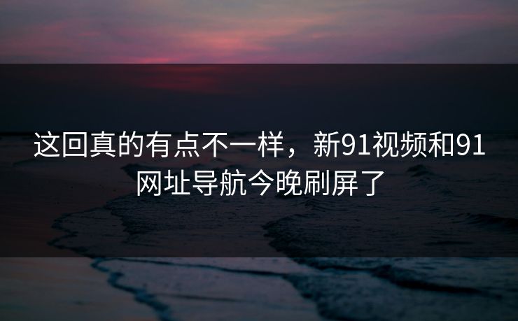 这回真的有点不一样，新91视频和91网址导航今晚刷屏了