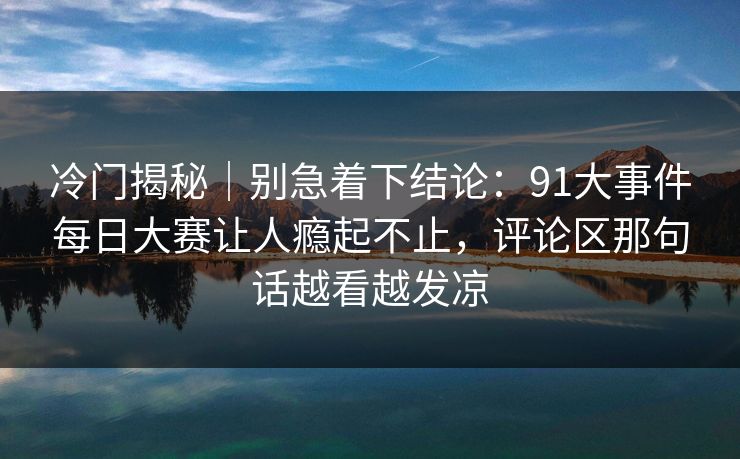 冷门揭秘｜别急着下结论：91大事件每日大赛让人瘾起不止，评论区那句话越看越发凉